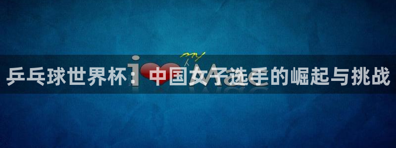 世预赛欧洲赛程表：乒乓球世界杯：中国女子选手的崛起与挑战